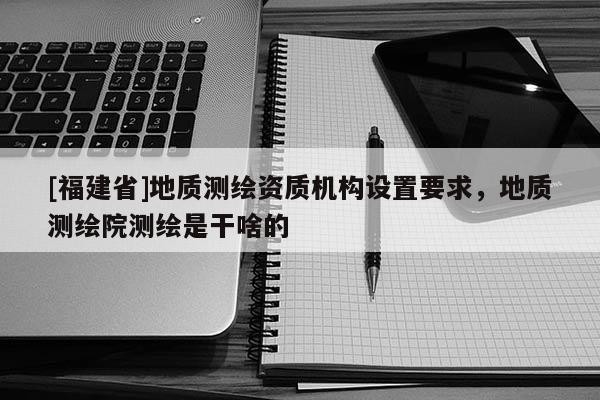 [福建省]地質測繪資質機構設置要求，地質測繪院測繪是干啥的