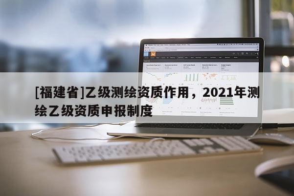 [福建省]乙級測繪資質作用，2021年測繪乙級資質申報制度