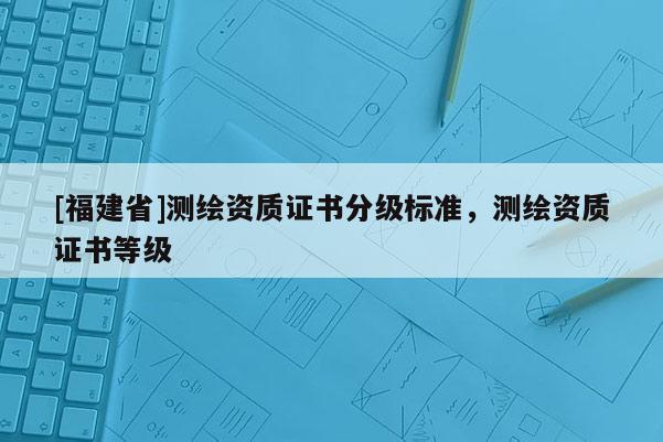 [福建省]測(cè)繪資質(zhì)證書(shū)分級(jí)標(biāo)準(zhǔn)，測(cè)繪資質(zhì)證書(shū)等級(jí)