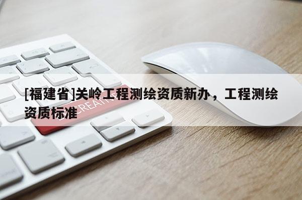 [福建省]關嶺工程測繪資質(zhì)新辦，工程測繪資質(zhì)標準