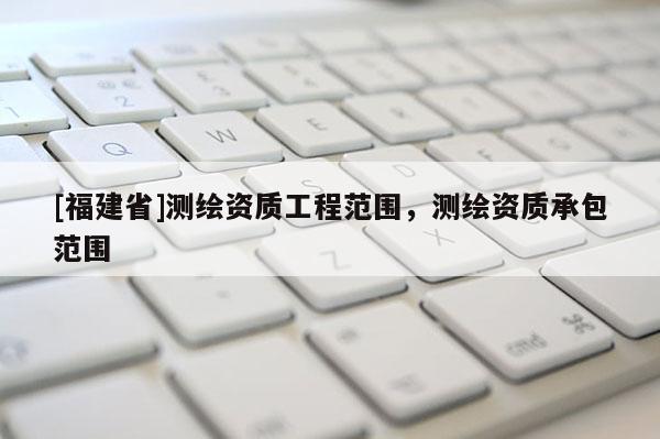 [福建省]測繪資質工程范圍，測繪資質承包范圍