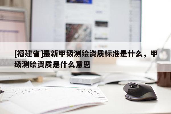 [福建省]最新甲級測繪資質標準是什么，甲級測繪資質是什么意思