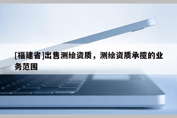 [福建省]出售測(cè)繪資質(zhì)，測(cè)繪資質(zhì)承攬的業(yè)務(wù)范圍