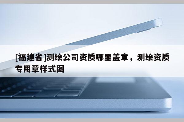 [福建省]測繪公司資質哪里蓋章，測繪資質專用章樣式圖