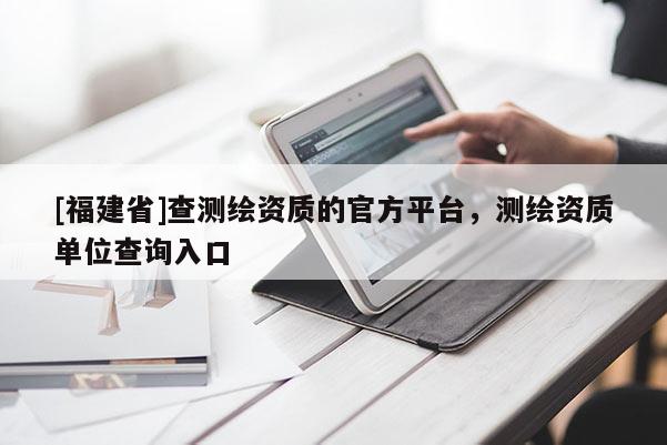 [福建省]查測繪資質的官方平臺，測繪資質單位查詢入口