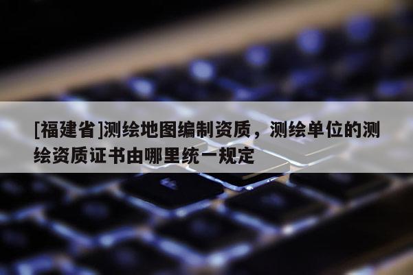 [福建省]測繪地圖編制資質，測繪單位的測繪資質證書由哪里統一規定