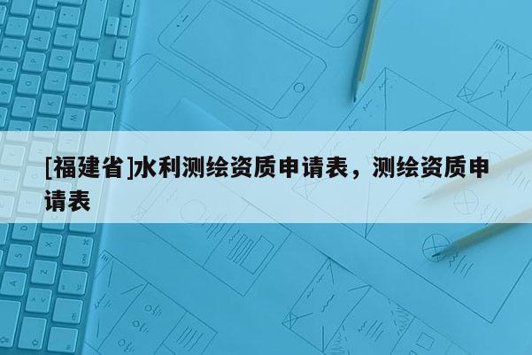 [福建省]水利測(cè)繪資質(zhì)申請(qǐng)表，測(cè)繪資質(zhì)申請(qǐng)表