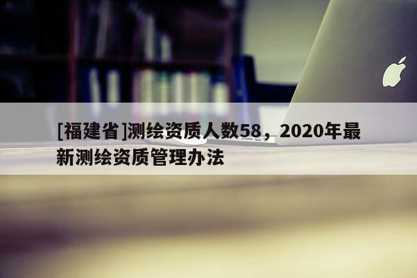 [福建省]測繪資質人數58，2020年最新測繪資質管理辦法