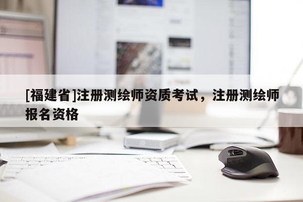 [福建省]注冊測繪師資質考試，注冊測繪師報名資格