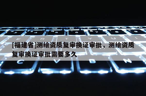 [福建省]測繪資質復審換證審批，測繪資質復審換證審批需要多久