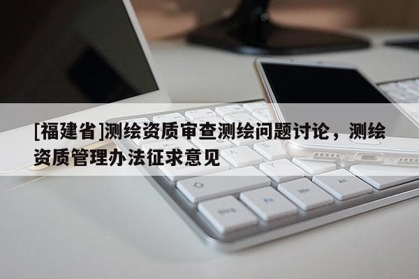[福建省]測繪資質審查測繪問題討論，測繪資質管理辦法征求意見