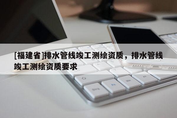 [福建省]排水管線竣工測繪資質，排水管線竣工測繪資質要求