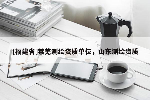 [福建省]萊蕪測繪資質(zhì)單位，山東測繪資質(zhì)