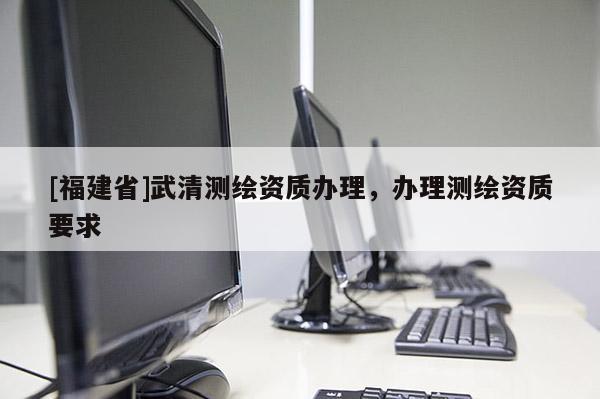 [福建省]武清測繪資質辦理，辦理測繪資質要求