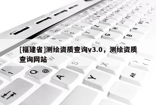 [福建省]測(cè)繪資質(zhì)查詢v3.0，測(cè)繪資質(zhì)查詢網(wǎng)站