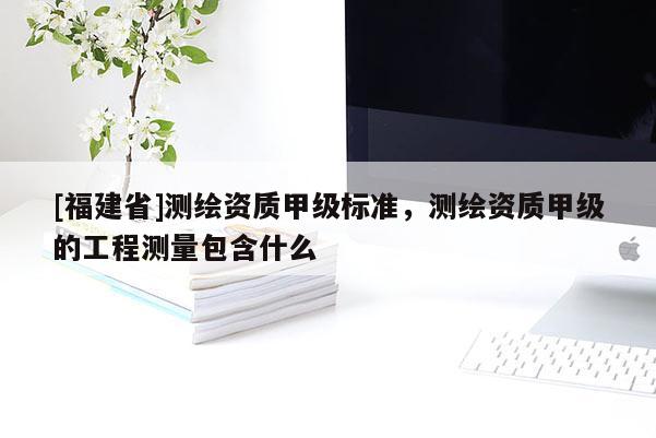 [福建省]測繪資質甲級標準，測繪資質甲級的工程測量包含什么