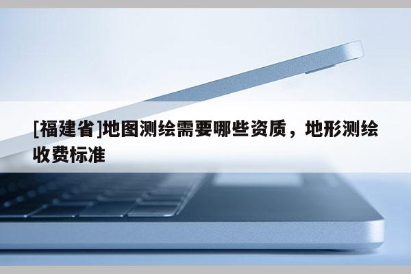 [福建省]地圖測繪需要哪些資質，地形測繪收費標準