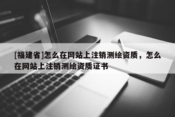 [福建省]怎么在網(wǎng)站上注銷測繪資質(zhì)，怎么在網(wǎng)站上注銷測繪資質(zhì)證書