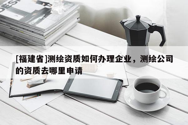 [福建省]測繪資質如何辦理企業，測繪公司的資質去哪里申請