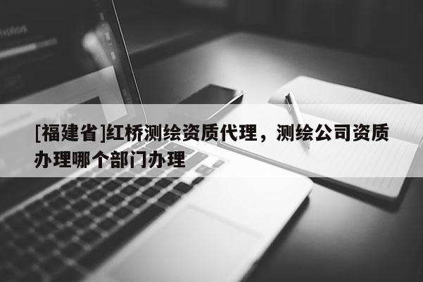 [福建省]紅橋測繪資質(zhì)代理，測繪公司資質(zhì)辦理哪個部門辦理