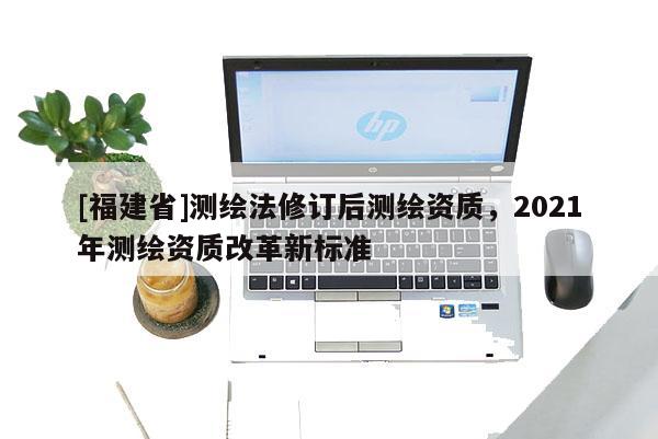 [福建省]測繪法修訂后測繪資質，2021年測繪資質改革新標準