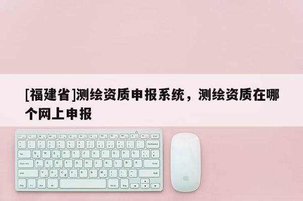 [福建省]測繪資質申報系統，測繪資質在哪個網上申報