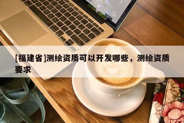 [福建省]測繪資質可以開發哪些，測繪資質要求