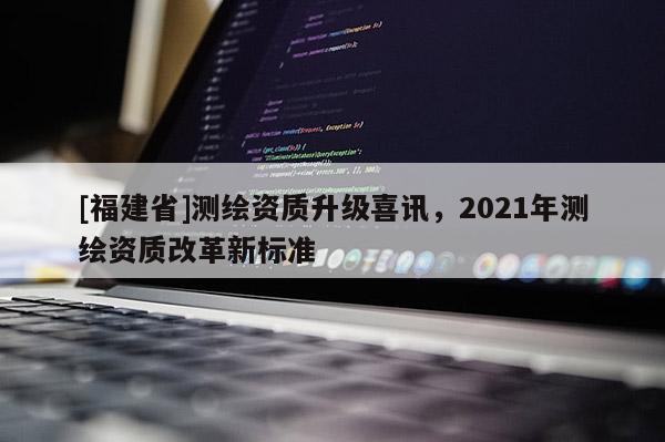 [福建省]測繪資質升級喜訊，2021年測繪資質改革新標準