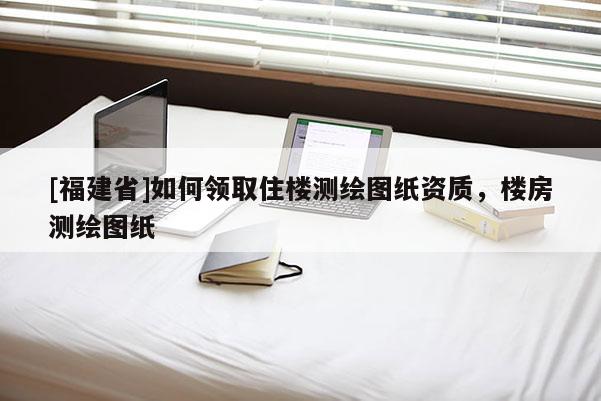 [福建省]如何領取住樓測繪圖紙資質，樓房測繪圖紙