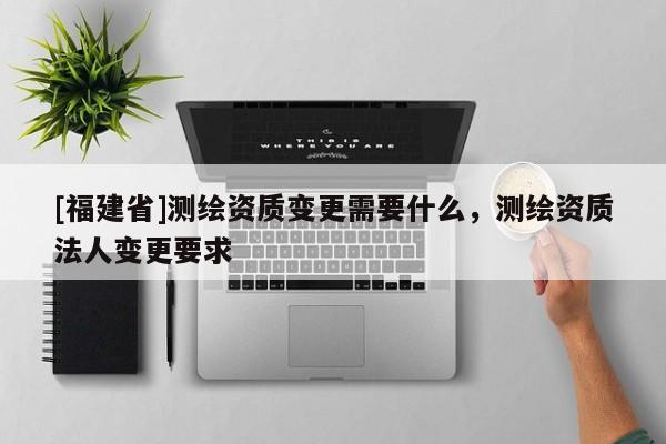[福建省]測繪資質變更需要什么，測繪資質法人變更要求