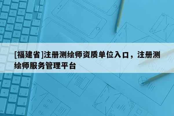 [福建省]注冊測繪師資質(zhì)單位入口，注冊測繪師服務(wù)管理平臺(tái)