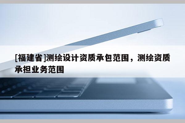 [福建省]測繪設計資質承包范圍，測繪資質承擔業務范圍