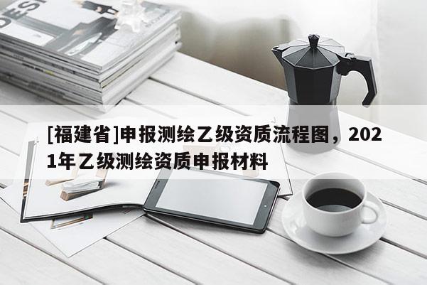 [福建省]申報測繪乙級資質流程圖，2021年乙級測繪資質申報材料