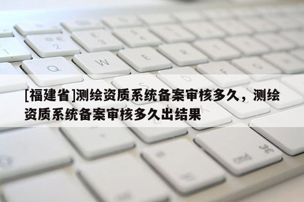 [福建省]測繪資質(zhì)系統(tǒng)備案審核多久，測繪資質(zhì)系統(tǒng)備案審核多久出結(jié)果