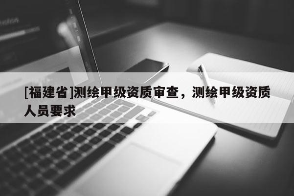 [福建省]測(cè)繪甲級(jí)資質(zhì)審查，測(cè)繪甲級(jí)資質(zhì)人員要求