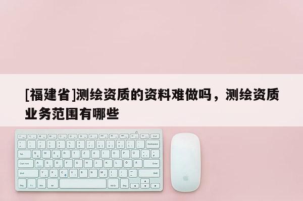 [福建省]測繪資質(zhì)的資料難做嗎，測繪資質(zhì)業(yè)務(wù)范圍有哪些