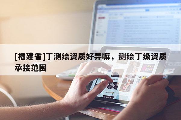 [福建省]丁測繪資質好弄嘛，測繪丁級資質承接范圍