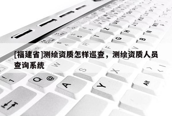 [福建省]測繪資質怎樣巡查，測繪資質人員查詢系統