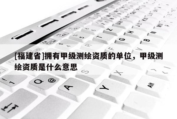 [福建省]擁有甲級測繪資質的單位，甲級測繪資質是什么意思