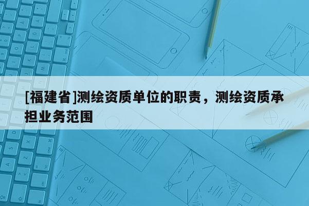 [福建省]測繪資質單位的職責，測繪資質承擔業務范圍
