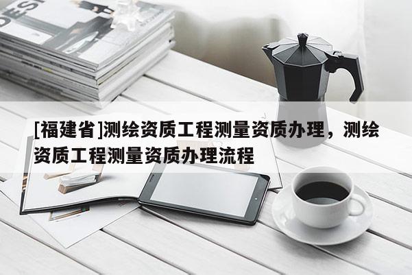 [福建省]測繪資質工程測量資質辦理，測繪資質工程測量資質辦理流程