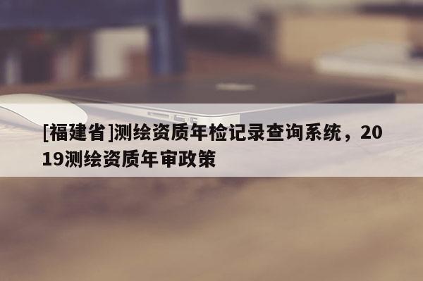 [福建省]測繪資質年檢記錄查詢系統，2019測繪資質年審政策