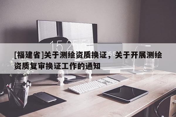 [福建省]關(guān)于測(cè)繪資質(zhì)換證，關(guān)于開展測(cè)繪資質(zhì)復(fù)審換證工作的通知