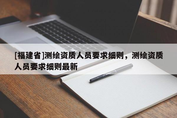[福建省]測繪資質(zhì)人員要求細(xì)則，測繪資質(zhì)人員要求細(xì)則最新