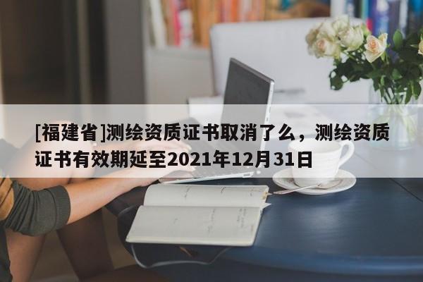 [福建省]測繪資質證書取消了么，測繪資質證書有效期延至2021年12月31日