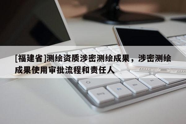 [福建省]測繪資質(zhì)涉密測繪成果，涉密測繪成果使用審批流程和責(zé)任人