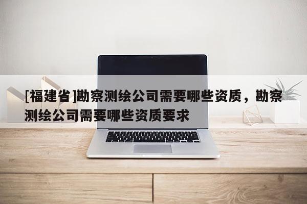 [福建省]勘察測繪公司需要哪些資質，勘察測繪公司需要哪些資質要求