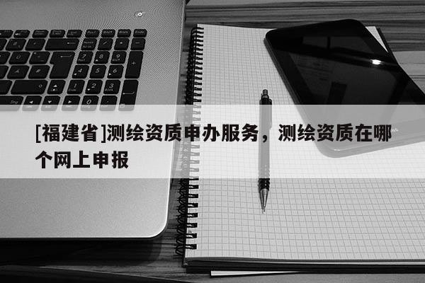 [福建省]測繪資質申辦服務，測繪資質在哪個網上申報