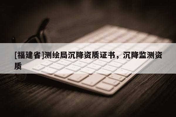 [福建省]測繪局沉降資質證書，沉降監測資質