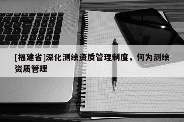 [福建省]深化測繪資質管理制度，何為測繪資質管理
